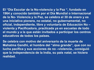 El “Día Escolar de la No-violencia y la Paz “, fundado en
1964 y conocido también por el Día Mundial o Internacional
de la No- Violencia y la Paz, se celebra el 30 de enero y es
una iniciativa pionera, no estatal, no gubernamental, no
oficial, independiente, libre y voluntaria de Educación No –
violenta y Pacificadora, practicada ya en escuelas de todo
el mundo y a la que están invitados a participar los centros
educativos de todos los países.
Se celebra con motivo del aniversario de la muerte de
Mahatma Gandhi, el hombre del “alma grande”, que con su
lucha pacífica y sus acciones de no –violencia., consiguió
que la independencia de la India, su país natal, se hiciera
realidad.
 