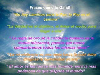 Frases que dijo Gandhi
   “No hay caminos para la Paz; la Paz es el
                 camino”
“La Verdad es el objetivo, el Amor el medio para
                  llegar a ella”
 “ La regla de oro de la conducta humana es la
      mutua tolerancia, puesto que nunca
    compartiremos todos las mismas ideas”
“ La no-violencia es una meta hacia la cual debe
         dirigirse la humanidad entera”
“ El amor es las fuerza más humilde, pero la más
      poderosa de que dispone el mundo”
 