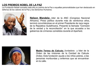 LOS PREMIOS NOBEL DE LA PAZ
La Fundación Nobel concede cada año su premio de la Paz a aquellas personalidades que han destacado en
defensa de los valores de la Paz y los Derechos Humanos.



                              Nelson Mandela: lider de la ANC (Congreso Nacional
                              Africano). Preso político durante más de veinticinco años,
                              terminó convirtiéndose en el primer Presidente de raza negra
                              de la República Sudafricana. Presentó la llamada “Comisión
                              de la verdad y la reconciliación” en la que acusaba a los
                              gobiernos de crímenes cometidos durante el Aparheid.




                                     Madre Teresa de Calcuta: fundadora y lider de la
                                     Orden de las misiones de la Caridad de Calcuta
                                     (India). Esta fundación ayuda a los niños pobres, a las
                                     personas moribundas y enfermos que se envuentran
                                     en la calle.
 