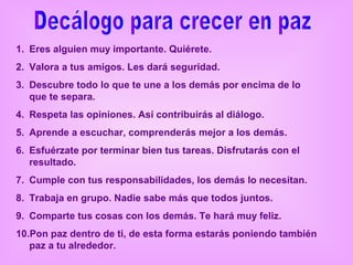 1. Eres alguien muy importante. Quiérete.
2. Valora a tus amigos. Les dará seguridad.
3. Descubre todo lo que te une a los demás por encima de lo
   que te separa.
4. Respeta las opiniones. Así contribuirás al diálogo.
5. Aprende a escuchar, comprenderás mejor a los demás.
6. Esfuérzate por terminar bien tus tareas. Disfrutarás con el
   resultado.
7. Cumple con tus responsabilidades, los demás lo necesitan.
8. Trabaja en grupo. Nadie sabe más que todos juntos.
9. Comparte tus cosas con los demás. Te hará muy feliz.
10.Pon paz dentro de ti, de esta forma estarás poniendo también
   paz a tu alrededor.
 