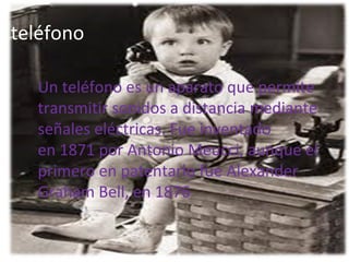 teléfono

  Un teléfono es un aparato que permite 
  transmitir sonidos a distancia mediante 
  señales eléctricas. Fue inventado 
  en 1871 por Antonio Meucci, aunque el 
  primero en patentarlo fue Alexander 
  Graham Bell, en 1876.
 