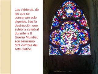 Las vidrieras, de
las que se
conservan solo
algunas, tras la
destrucción que
sufrió la catedral
durante la II
Guerra Mundial,
son asimismo
otra cumbre del
Arte Gótico.
 