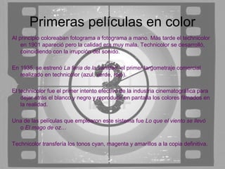 Primeras películas en color
Al principio coloreaban fotograma a fotograma a mano. Más tarde el technicolor
    en 1901 apareció pero la calidad era muy mala. Technicolor se desarrolló,
    coincidiendo con la irrupción del sonido.

En 1935, se estrenó La feria de la vanidad, el primer largometraje comercial
   realizado en technicolor (azul, verde, rojo).

El technicolor fue el primer intento efectivo de la industria cinematográfica para
    dejar atrás el blanco y negro y reproducir en pantalla los colores filmados en
    la realidad.

Una de las películas que emplearon este sistema fue Lo que el viento se llevó
  o El mago de oz…

Technicolor transfería los tonos cyan, magenta y amarillos a la copia definitiva.
 