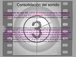 Consolidación del sonido
•Desde finales del siglo XIX, cuando se producen las primeras imágenes en
movimiento, se intentó que tanto el fonógrafo inventado por Edison como el
gramófono diseñado por Emil Berliner pudieran se acoplados al Cinematógrafo.




•A partir de los experimentos e investigaciones que se remontan a los primeros
años del siglo XX, y que se centran en el registro y la reproducción del sonido
cinematográfico, los sistemas que se patentan en torno a los años veinte buscan
hacer realidad un sueño de muchos: que los actores hablen en la pantalla. La
Warner Bros. es la primera empresa que se arriesga a producir las primeras
películas "sonoras" y "habladas". El primer intento parcial se aprecia en Don Juan
(1926), y el segundo y más importante, en El cantor de jazz (1927).
 