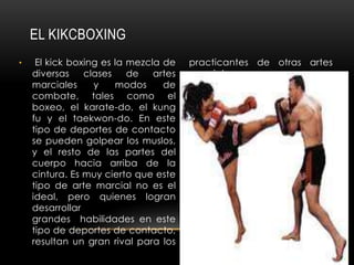EL KIKCBOXING
•    El kick boxing es la mezcla de    practicantes de otras artes
    diversas    clases    de   artes   marciales.
    marciales     y    modos     de
    combate, tales como el
    boxeo, el karate-do, el kung
    fu y el taekwon-do. En este
    tipo de deportes de contacto
    se pueden golpear los muslos,
    y el resto de las partes del
    cuerpo hacia arriba de la
    cintura. Es muy cierto que este
    tipo de arte marcial no es el
    ideal, pero quienes logran
    desarrollar
    grandes habilidades en este
    tipo de deportes de contacto,
    resultan un gran rival para los
 