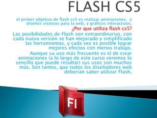 el primer objetivo de flash cs5 es realizar animaciones, y
       diseños vistosos para la web, y gráficos interactivos.
                         ¿Por que utiliza flash cs5?
Las posibilidades de Flash son extraordinarias, con
cada nueva versión se han mejorado y simplificado
     las herramientas, y cada vez es posible lograr
               mejores efectos con menos trabajo.
        Aunque su uso más frecuente es el de crear
  animaciones (a lo largo de este curso veremos lo
 sencillo que puede resultar) sus usos son muchos
  más. Son tantos, que todos los diseñadores web
                      deberían saber utilizar Flash.
 