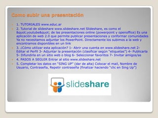 Como subir una presentación

   1. TUTORIALES www.educ.ar
   2. Tutorial de slideshare www.slideshare.net Slideshare, es como el
    "youtube" de las presentaciones online (powerpoint y openoffice) Es una
    aplicación de web 2.0 que permite publicar presentaciones y conformar comunidades
    Ya no necesitamos adjuntar los PowerPoint. Directamente los subimos a la web y
    encontramos disponibles en un link
   3. ¿Cómo utilizar esta aplicación? 1- Abrir una cuenta en www.slideshare.net 2-
    Editar el Perfil 3- Adjuntar la presentación (clasificar según “etiquetas”) 4- Publicarla
    5- Difundirla en un sitio web o blog 6- Seleccionar favoritos 7- Invitar amigos/as
   4. PASOS A SEGUIR Entrar al sitio www.slideshare.net
   5. Completar los datos en “SING UP” (dar de alta) Colocar el mail, Nombre de
    Usuario, Contraseña, Repetir contraseña (finalizar haciendo “clic en Sing Up”)
 