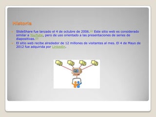 Historia
   SlideShare fue lanzado el 4 de octubre de 2006.[2] Este sitio web es considerado
    similar a YouTube, pero de uso orientado a las presentaciones de series de
    diapositivas.[3]
   El sitio web recibe alrededor de 12 millones de visitantes al mes. El 4 de Mayo de
    2012 fue adquirida por LinkedIn.
 