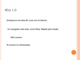 WEB 1.0

 Empieza en los años 60 junto con el internet.



 Un navegador solo texto, como Elisa. Rápido pero simple.



     Solo Lectura.


 El usuario no interactuaba
 