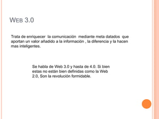 WEB 3.0

Trata de enriquecer la comunicación mediante meta datados que
aportan un valor añadido a la información , la diferencia y la hacen
mas inteligentes.




            Se habla de Web 3.0 y hasta de 4.0. Si bien
            estas no están bien definidas como la Web
            2.0, Son la revolución formidable.
 