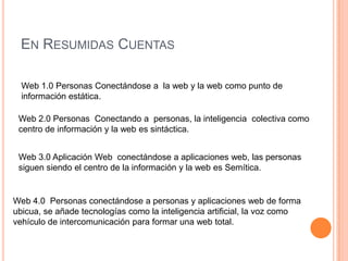 EN RESUMIDAS CUENTAS

  Web 1.0 Personas Conectándose a la web y la web como punto de
  información estática.

 Web 2.0 Personas Conectando a personas, la inteligencia colectiva como
 centro de información y la web es sintáctica.


 Web 3.0 Aplicación Web conectándose a aplicaciones web, las personas
 siguen siendo el centro de la información y la web es Semítica.


Web 4.0 Personas conectándose a personas y aplicaciones web de forma
ubicua, se añade tecnologías como la inteligencia artificial, la voz como
vehículo de intercomunicación para formar una web total.
 