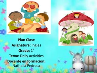 Plan Clase
  Asignatura: ingles
      Grado: 1°
 Tema: Daily activities
Docente en formación:
   Nathalia Pedrosa
 