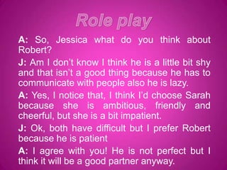 A: So, Jessica what do you think about
Robert?
J: Am I don’t know I think he is a little bit shy
and that isn’t a good thing because he has to
communicate with people also he is lazy.
A: Yes, I notice that, I think I’d choose Sarah
because she is ambitious, friendly and
cheerful, but she is a bit impatient.
J: Ok, both have difficult but I prefer Robert
because he is patient
A: I agree with you! He is not perfect but I
think it will be a good partner anyway.
 