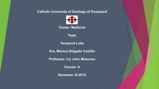 Catholic University of Santiago of Guayaquil



             Career: Medicine

                   Topic

              Temporal Lobe

       Dra. Mónica Delgado Castillo

       Professor: Lic John Moscoso

                 Course: A

             Semester: B-2012
 