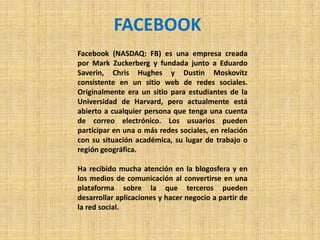 FACEBOOK
Facebook (NASDAQ: FB) es una empresa creada
por Mark Zuckerberg y fundada junto a Eduardo
Saverin, Chris Hughes y Dustin Moskovitz
consistente en un sitio web de redes sociales.
Originalmente era un sitio para estudiantes de la
Universidad de Harvard, pero actualmente está
abierto a cualquier persona que tenga una cuenta
de correo electrónico. Los usuarios pueden
participar en una o más redes sociales, en relación
con su situación académica, su lugar de trabajo o
región geográfica.

Ha recibido mucha atención en la blogosfera y en
los medios de comunicación al convertirse en una
plataforma sobre la que terceros pueden
desarrollar aplicaciones y hacer negocio a partir de
la red social.
 