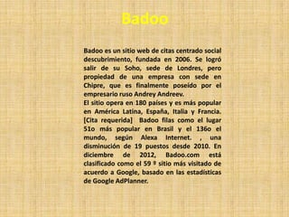Badoo
Badoo es un sitio web de citas centrado social
descubrimiento, fundada en 2006. Se logró
salir de su Soho, sede de Londres, pero
propiedad de una empresa con sede en
Chipre, que es finalmente poseído por el
empresario ruso Andrey Andreev.
El sitio opera en 180 países y es más popular
en América Latina, España, Italia y Francia.
[Cita requerida] Badoo filas como el lugar
51o más popular en Brasil y el 136o el
mundo, según Alexa Internet. , una
disminución de 19 puestos desde 2010. En
diciembre de 2012, Badoo.com está
clasificado como el 59 º sitio más visitado de
acuerdo a Google, basado en las estadísticas
de Google AdPlanner.
 