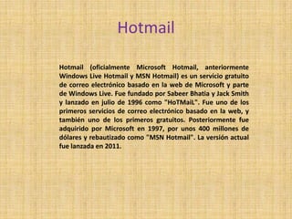 Hotmail

Hotmail (oficialmente Microsoft Hotmail, anteriormente
Windows Live Hotmail y MSN Hotmail) es un servicio gratuito
de correo electrónico basado en la web de Microsoft y parte
de Windows Live. Fue fundado por Sabeer Bhatia y Jack Smith
y lanzado en julio de 1996 como "HoTMaiL". Fue uno de los
primeros servicios de correo electrónico basado en la web, y
también uno de los primeros gratuitos. Posteriormente fue
adquirido por Microsoft en 1997, por unos 400 millones de
dólares y rebautizado como "MSN Hotmail". La versión actual
fue lanzada en 2011.
 