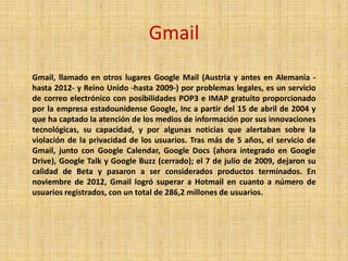 Gmail
Gmail, llamado en otros lugares Google Mail (Austria y antes en Alemania -
hasta 2012- y Reino Unido -hasta 2009-) por problemas legales, es un servicio
de correo electrónico con posibilidades POP3 e IMAP gratuito proporcionado
por la empresa estadounidense Google, Inc a partir del 15 de abril de 2004 y
que ha captado la atención de los medios de información por sus innovaciones
tecnológicas, su capacidad, y por algunas noticias que alertaban sobre la
violación de la privacidad de los usuarios. Tras más de 5 años, el servicio de
Gmail, junto con Google Calendar, Google Docs (ahora integrado en Google
Drive), Google Talk y Google Buzz (cerrado); el 7 de julio de 2009, dejaron su
calidad de Beta y pasaron a ser considerados productos terminados. En
noviembre de 2012, Gmail logró superar a Hotmail en cuanto a número de
usuarios registrados, con un total de 286,2 millones de usuarios.
 