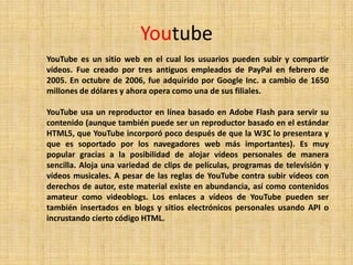 Youtube
YouTube es un sitio web en el cual los usuarios pueden subir y compartir
vídeos. Fue creado por tres antiguos empleados de PayPal en febrero de
2005. En octubre de 2006, fue adquirido por Google Inc. a cambio de 1650
millones de dólares y ahora opera como una de sus filiales.

YouTube usa un reproductor en línea basado en Adobe Flash para servir su
contenido (aunque también puede ser un reproductor basado en el estándar
HTML5, que YouTube incorporó poco después de que la W3C lo presentara y
que es soportado por los navegadores web más importantes). Es muy
popular gracias a la posibilidad de alojar vídeos personales de manera
sencilla. Aloja una variedad de clips de películas, programas de televisión y
vídeos musicales. A pesar de las reglas de YouTube contra subir vídeos con
derechos de autor, este material existe en abundancia, así como contenidos
amateur como videoblogs. Los enlaces a vídeos de YouTube pueden ser
también insertados en blogs y sitios electrónicos personales usando API o
incrustando cierto código HTML.
 