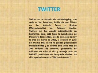 TWITTER
Twitter es un servicio de microblogging, con
sede en San Francisco, California, con filiales
en     San    Antonio   Texas     y    Boston
(Massachusetts)     en    Estados     Unidos.
Twitter, Inc. fue creado originalmente en
California, pero está bajo la jurisdicción de
Delaware desde 2007. Desde que Jack Dorsey
lo creó en marzo de 2006, y lo lanzó en julio
del mismo año, la red ha ganado popularidad
mundialmente y se estima que tiene más de
200 millones de usuarios, generando 65
millones de tuits al día y maneja más de
800.000 peticiones de búsqueda diarias. Ha
sido apodado como el "SMS de Internet“.
 
