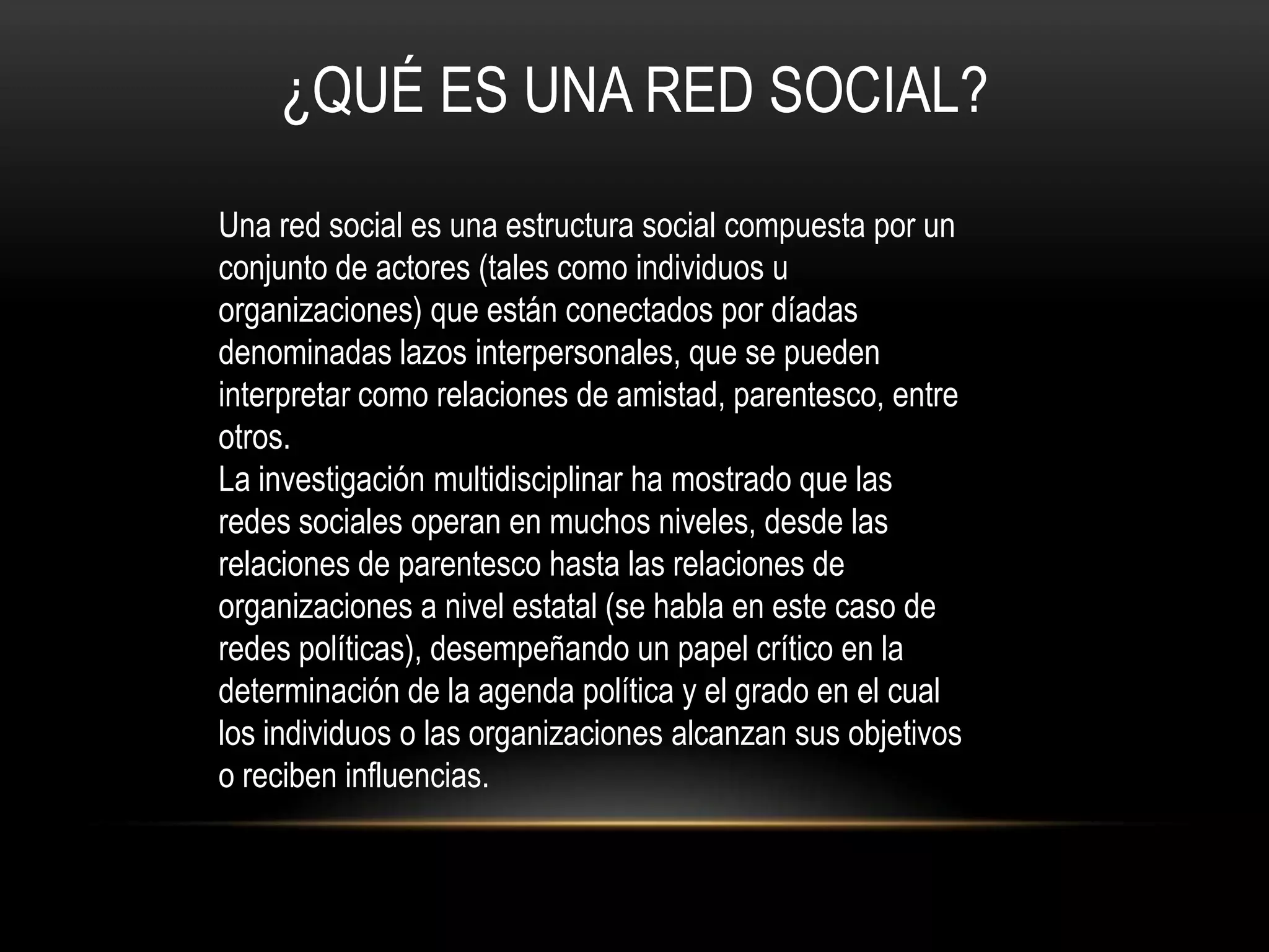 ¿QUÉ ES UNA RED SOCIAL?
Una red social es una estructura social compuesta por un
conjunto de actores (tales como individuos u
organizaciones) que están conectados por díadas
denominadas lazos interpersonales, que se pueden
interpretar como relaciones de amistad, parentesco, entre
otros.
La investigación multidisciplinar ha mostrado que las
redes sociales operan en muchos niveles, desde las
relaciones de parentesco hasta las relaciones de
organizaciones a nivel estatal (se habla en este caso de
redes políticas), desempeñando un papel crítico en la
determinación de la agenda política y el grado en el cual
los individuos o las organizaciones alcanzan sus objetivos
o reciben influencias.
 