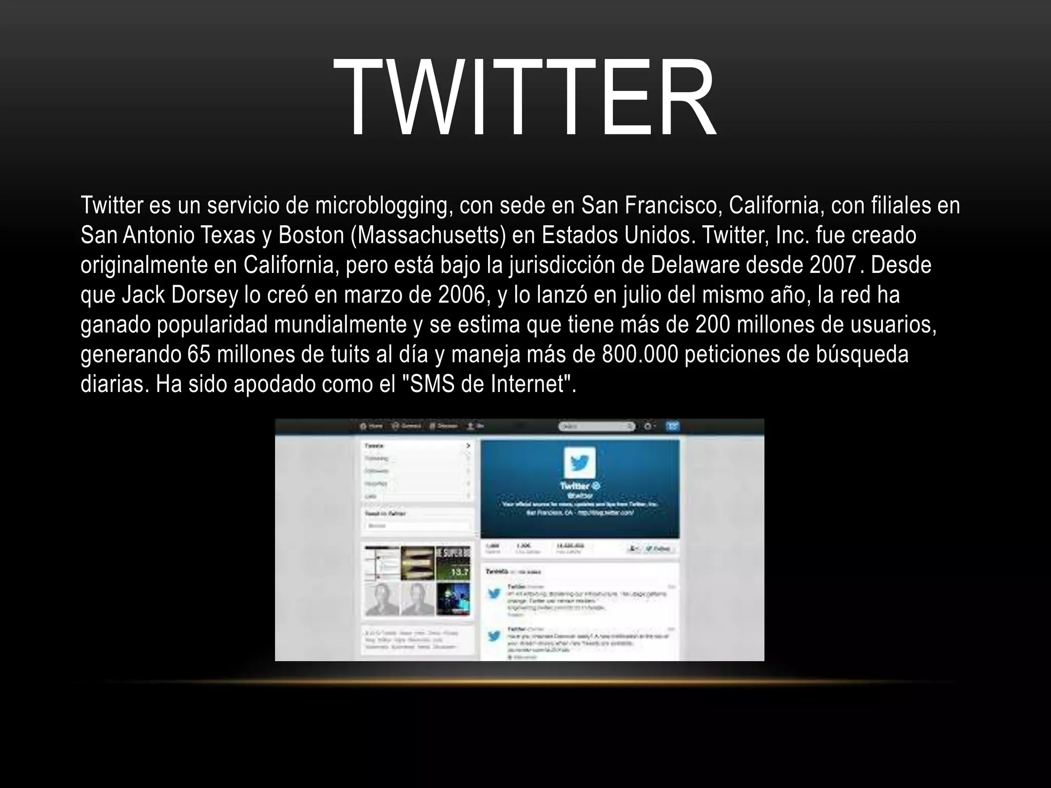 TWITTER
Twitter es un servicio de microblogging, con sede en San Francisco, California, con filiales en
San Antonio Texas y Boston (Massachusetts) en Estados Unidos. Twitter, Inc. fue creado
originalmente en California, pero está bajo la jurisdicción de Delaware desde 2007 . Desde
que Jack Dorsey lo creó en marzo de 2006, y lo lanzó en julio del mismo año, la red ha
ganado popularidad mundialmente y se estima que tiene más de 200 millones de usuarios,
generando 65 millones de tuits al día y maneja más de 800.000 peticiones de búsqueda
diarias. Ha sido apodado como el "SMS de Internet".
 