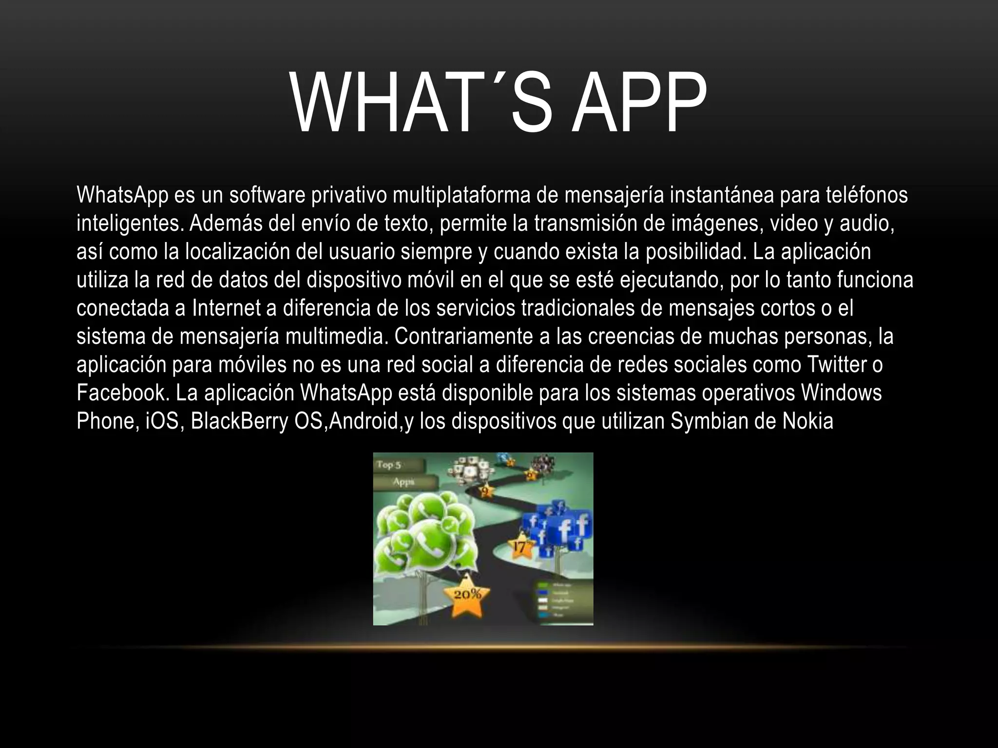 WHAT´S APP
WhatsApp es un software privativo multiplataforma de mensajería instantánea para teléfonos
inteligentes. Además del envío de texto, permite la transmisión de imágenes, video y audio,
así como la localización del usuario siempre y cuando exista la posibilidad. La aplicación
utiliza la red de datos del dispositivo móvil en el que se esté ejecutando, por lo tanto funciona
conectada a Internet a diferencia de los servicios tradicionales de mensajes cortos o el
sistema de mensajería multimedia. Contrariamente a las creencias de muchas personas, la
aplicación para móviles no es una red social a diferencia de redes sociales como Twitter o
Facebook. La aplicación WhatsApp está disponible para los sistemas operativos Windows
Phone, iOS, BlackBerry OS,Android,y los dispositivos que utilizan Symbian de Nokia
 
