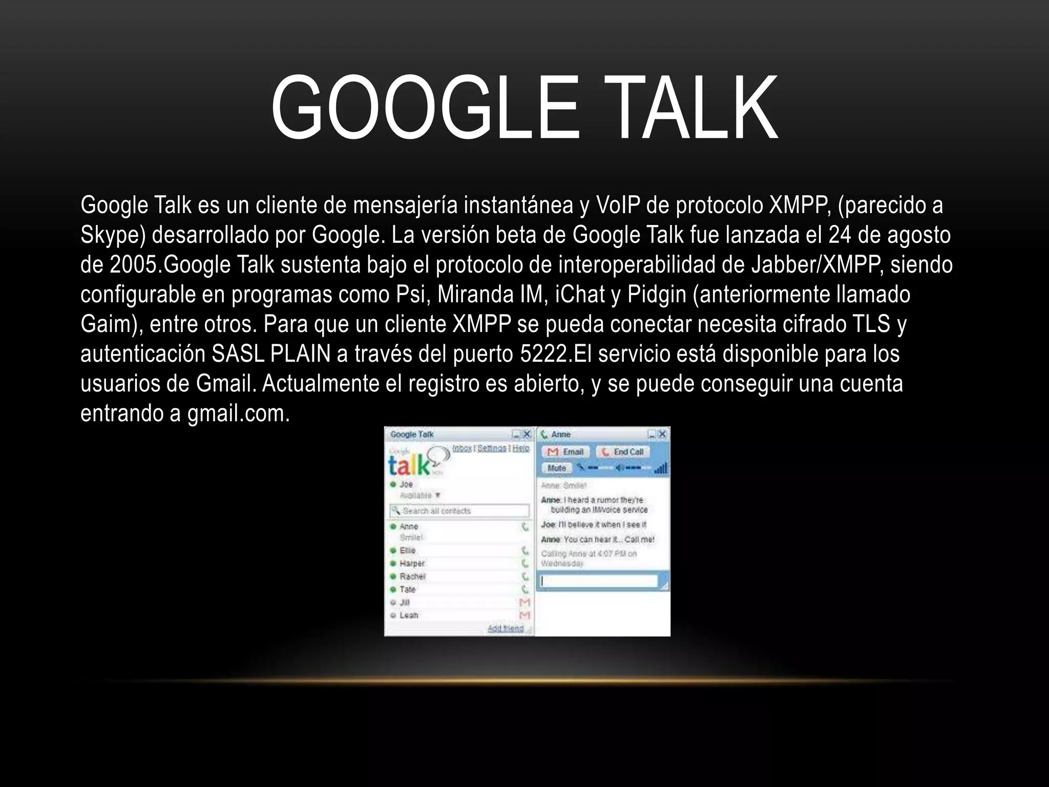 GOOGLE TALK
Google Talk es un cliente de mensajería instantánea y VoIP de protocolo XMPP, (parecido a
Skype) desarrollado por Google. La versión beta de Google Talk fue lanzada el 24 de agosto
de 2005.Google Talk sustenta bajo el protocolo de interoperabilidad de Jabber/XMPP, siendo
configurable en programas como Psi, Miranda IM, iChat y Pidgin (anteriormente llamado
Gaim), entre otros. Para que un cliente XMPP se pueda conectar necesita cifrado TLS y
autenticación SASL PLAIN a través del puerto 5222.El servicio está disponible para los
usuarios de Gmail. Actualmente el registro es abierto, y se puede conseguir una cuenta
entrando a gmail.com.
 