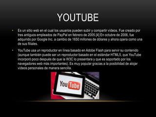 YOUTUBE
•   Es un sitio web en el cual los usuarios pueden subir y compartir vídeos. Fue creado por
    tres antiguos empleados de PayPal en febrero de 2005.[4] En octubre de 2006, fue
    adquirido por Google Inc. a cambio de 1650 millones de dólares y ahora opera como una
    de sus filiales.
•   YouTube usa un reproductor en línea basado en Adobe Flash para servir su contenido
    (aunque también puede ser un reproductor basado en el estándar HTML5, que YouTube
    incorporó poco después de que la W3C lo presentara y que es soportado por los
    navegadores web más importantes). Es muy popular gracias a la posibilidad de alojar
    vídeos personales de manera sencilla.
 