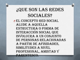 ¿QUE SON LAS REDES
     SOCIALES?
O El concepto red social
 alude a aquella
 estructura o forma de
 interacción social que
 involucra a un conjunto
 de personas relacionadas
 a partir de afinidades,
 similitudes a nivel
 profesional, amistad y
 parentesco.
 