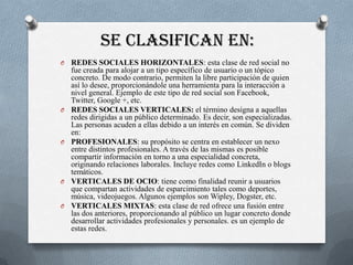 SE CLASIFICAN EN:
O   REDES SOCIALES HORIZONTALES: esta clase de red social no
    fue creada para alojar a un tipo específico de usuario o un tópico
    concreto. De modo contrario, permiten la libre participación de quien
    así lo desee, proporcionándole una herramienta para la interacción a
    nivel general. Ejemplo de este tipo de red social son Facebook,
    Twitter, Google +, etc.
O   REDES SOCIALES VERTICALES: el término designa a aquellas
    redes dirigidas a un público determinado. Es decir, son especializadas.
    Las personas acuden a ellas debido a un interés en común. Se dividen
    en:
O   PROFESIONALES: su propósito se centra en establecer un nexo
    entre distintos profesionales. A través de las mismas es posible
    compartir información en torno a una especialidad concreta,
    originando relaciones laborales. Incluye redes como LinkedIn o blogs
    temáticos.
O   VERTICALES DE OCIO: tiene como finalidad reunir a usuarios
    que compartan actividades de esparcimiento tales como deportes,
    música, videojuegos. Algunos ejemplos son Wipley, Dogster, etc.
O   VERTICALES MIXTAS: esta clase de red ofrece una fusión entre
    las dos anteriores, proporcionando al público un lugar concreto donde
    desarrollar actividades profesionales y personales. es un ejemplo de
    estas redes.
 