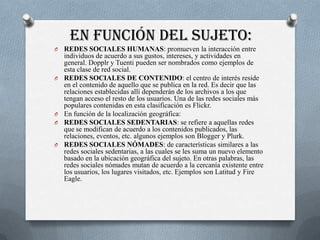 EN FUNCIÓN DEL SUJETO:
O   REDES SOCIALES HUMANAS: promueven la interacción entre
    individuos de acuerdo a sus gustos, intereses, y actividades en
    general. Dopplr y Tuenti pueden ser nombrados como ejemplos de
    esta clase de red social.
O   REDES SOCIALES DE CONTENIDO: el centro de interés reside
    en el contenido de aquello que se publica en la red. Es decir que las
    relaciones establecidas allí dependerán de los archivos a los que
    tengan acceso el resto de los usuarios. Una de las redes sociales más
    populares contenidas en esta clasificación es Flickr.
O   En función de la localización geográfica:
O   REDES SOCIALES SEDENTARIAS: se refiere a aquellas redes
    que se modifican de acuerdo a los contenidos publicados, las
    relaciones, eventos, etc. algunos ejemplos son Blogger y Plurk.
O   REDES SOCIALES NÓMADES: de características similares a las
    redes sociales sedentarias, a las cuales se les suma un nuevo elemento
    basado en la ubicación geográfica del sujeto. En otras palabras, las
    redes sociales nómades mutan de acuerdo a la cercanía existente entre
    los usuarios, los lugares visitados, etc. Ejemplos son Latitud y Fire
    Eagle.
 