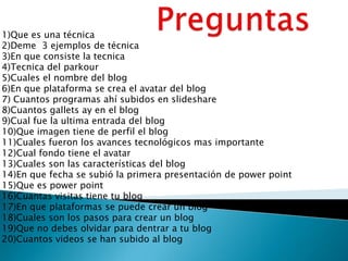 1)Que es una técnica
2)Deme 3 ejemplos de técnica
3)En que consiste la tecnica
4)Tecnica del parkour
5)Cuales el nombre del blog
6)En que plataforma se crea el avatar del blog
7) Cuantos programas ahí subidos en slideshare
8)Cuantos gallets ay en el blog
9)Cual fue la ultima entrada del blog
10)Que imagen tiene de perfil el blog
11)Cuales fueron los avances tecnológicos mas importante
12)Cual fondo tiene el avatar
13)Cuales son las características del blog
14)En que fecha se subió la primera presentación de power point
15)Que es power point
16)Cuantas visitas tiene tu blog
17)En que plataformas se puede crear un blog
18)Cuales son los pasos para crear un blog
19)Que no debes olvidar para dentrar a tu blog
20)Cuantos videos se han subido al blog
 