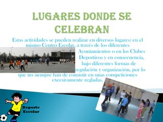 Estas actividades se pueden realizar en diversos lugares: en el
       mismo Centro Escolar, a través de los diferentes
                               Ayuntamientos o en los Clubes
                               Deportivos y en consecuencia,
                                 bajo diferentes formas de
                             regulación y organización, por lo
  que no siempre han de consistir en unas competiciones
                   excesivamente regladas.
 