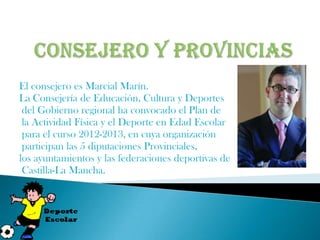 El consejero es Marcial Marín.
La Consejería de Educación, Cultura y Deportes
 del Gobierno regional ha convocado el Plan de
 la Actividad Física y el Deporte en Edad Escolar
 para el curso 2012-2013, en cuya organización
 participan las 5 diputaciones Provinciales,
los ayuntamientos y las federaciones deportivas de
 Castilla-La Mancha.
 