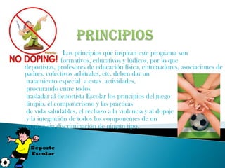 Los principios que inspiran este programa son
              formativos, educativos y lúdicos, por lo que
deportistas, profesores de educación física, entrenadores, asociaciones de
padres, colectivos arbitrales, etc. deben dar un
tratamiento especial a estas actividades,
procurando entre todos
trasladar al deportista Escolar los principios del juego
limpio, el compañerismo y las prácticas
de vida saludables, el rechazo a la violencia y al dopaje
y la integración de todos los componentes de un
equipo sin discriminación de ningún tipo.
 