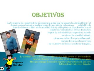 La Consejería ha considerado la trascendencia actual que ha tomado la actividad física y el
   deporte como elementos fundamentales de un estilo de vida activo y        saludable a la
     hora de elaborar el Plan de la Actividad Física y el Deporte en Edad Escolar, con el
                                              objetivo de aumentar los niveles de práctica
                                           regular de actividad física y deportiva y reducir
                                                           los niveles de obesidad infantil,
                                                  elementos todos ellos que colaboran de
                                                          manera decisiva en la reducción
                                            de los índices de fracaso escolar de la región.




             La actividad física y deportiva en edad escolar debe poseer un irrenunciable
                            carácter educativo y ser accesible a toda la población por igual.
                        Hay que conjugar la ecuación deporte+salud+educación, que será
                                                         la fórmula del éxito en el deporte.
 