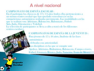 A nivel nacional
CAMPEONATO DE ESPAÑA ESCOLAR :
En él participan los chicos/as de 13 y 14 años (todos ellos pertenecientes a
un mismo centro escolar) que han quedado vencedores/as en las
competiciones autonómicas realizadas previamente. Las modalidades en las
que se realizan son: Atletismo, Baloncesto, Balonmano, Fútbol-
Sala, Judo, Orientación y Voleibol.
La selección de participantes se lleva a cabo a través de los diferentes
centros escolares.
                     CAMPEONATOS DE ESPAÑA DE LA JUVENTUD :
                     Para jóvenes de 15 y 16 años, finalistas de las fases
                      autonómicas
                     celebradas con anterioridad.
                      Las disciplinas en las que se compite son:
                     Ajedrez, Atletismo, Bádminton, Baloncesto, Campo a través,
                     Fútbol, Gimnasia Rítmica, Judo, Natación, Tenis de Mesa y
                      Voleibol.
 