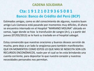 CADENA SOLIDARIA
             Cta: 1 9 1 2 1 0 2 9 3 6 5 0 8 1
           Banco: Banco de Crédito del Perú (BCP)
Estimados amigos, como es del conocimiento de algunos, nuestro buen
amigo Luis Llamocca está pasando por momentos muy difíciles, él ahora
se encuentra internado en el Hospital “MARIANO MOLINA” ubicado en
comas, lugar donde se hizo la transfusión de sangre (A+), y a partir del
jueves (07/03/2013) se le hará su traslado en el hospital sabogal.

Estoy convencido que nuestras oraciones y buenos deseos servirán de
mucho, pero dejo a un lado la vergüenza para también manifestarles:
QUE EN MOMENTOS COMO ESTOS LO QUE MAS SE NESECITA SON LOS
RECURSOS ENCONÓMICOS, razón por el cual se les esta brindando una
cuenta corriente, para depositar lo que nuestro corazón y nuestras
necesidades personales nos permitan.
 