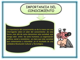IMPORTANCIA DEL
                        CONOCIMIENTO




La importancia del conocimiento va de la mano con una
interrogante sobre el valor del conocimiento .de esta
forma ,más allá de como denominar esta sociedad, que
otorga valor entre los seres humanos ,su organización
política, social y económica ,es claro que esta sociedad
que comenzamos a vislumbrar ,es el resultado de una
verdadera Revolución Cultural y Tecnológica.
 