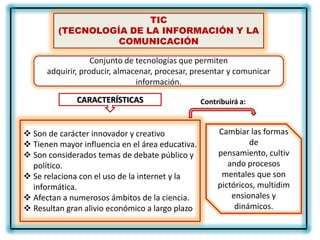 TIC
         (TECNOLOGÍA DE LA INFORMACIÓN Y LA
                   COMUNICACIÓN

                   Conjunto de tecnologías que permiten
      adquirir, producir, almacenar, procesar, presentar y comunicar
                               información.

              CARACTERÍSTICAS                     Contribuirá a:



 Son de carácter innovador y creativo                 Cambiar las formas
 Tienen mayor influencia en el área educativa.                 de
 Son considerados temas de debate público y           pensamiento, cultiv
  político.                                               ando procesos
 Se relaciona con el uso de la internet y la           mentales que son
  informática.                                         pictóricos, multidim
 Afectan a numerosos ámbitos de la ciencia.               ensionales y
 Resultan gran alivio económico a largo plazo              dinámicos.
 
