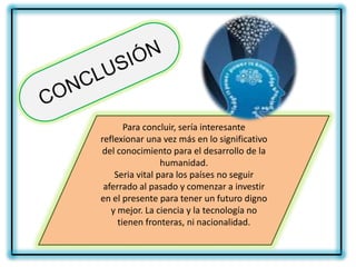 Para concluir, sería interesante
reflexionar una vez más en lo significativo
del conocimiento para el desarrollo de la
                 humanidad.
    Seria vital para los países no seguir
 aferrado al pasado y comenzar a investir
en el presente para tener un futuro digno
   y mejor. La ciencia y la tecnología no
     tienen fronteras, ni nacionalidad.
 