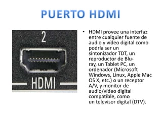• HDMI provee una interfaz
  entre cualquier fuente de
  audio y vídeo digital como
  podría ser un
  sintonizador TDT, un
  reproductor de Blu-
  ray, un Tablet PC, un
  ordenador (Microsoft
  Windows, Linux, Apple Mac
  OS X, etc.) o un receptor
  A/V, y monitor de
  audio/vídeo digital
  compatible, como
  un televisor digital (DTV).
 