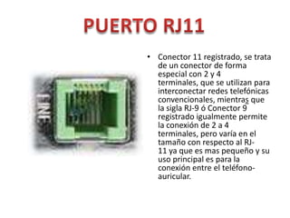 • Conector 11 registrado, se trata
  de un conector de forma
  especial con 2 y 4
  terminales, que se utilizan para
  interconectar redes telefónicas
  convencionales, mientras que
  la sigla RJ-9 ó Conector 9
  registrado igualmente permite
  la conexión de 2 a 4
  terminales, pero varía en el
  tamaño con respecto al RJ-
  11 ya que es mas pequeño y su
  uso principal es para la
  conexión entre el teléfono-
  auricular.
 