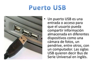 • Un puerto USB es una
  entrada o acceso para
  que el usuario pueda
  compartir información
  almacenada en diferentes
  dispositivos como una
  cámara de fotos, un
  pendrive, entre otros, con
  un computador. Las siglas
  USB quieren decir Bus de
  Serie Universal en inglés.
 
