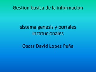 Gestion basica de la informacion


   sistema genesis y portales
         institucionales

    Oscar David Lopez Peña
 