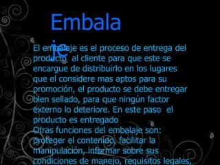 Embala
    je
El embalaje es el proceso de entrega del
producto al cliente para que este se
encargue de distribuirlo en los lugares
que el considere mas aptos para su
promoción, el producto se debe entregar
bien sellado, para que ningún factor
externo lo deteriore. En este paso el
producto es entregado
Otras funciones del embalaje son:
proteger el contenido, facilitar la
manipulación, informar sobre sus
condiciones de manejo, requisitos legales,
 