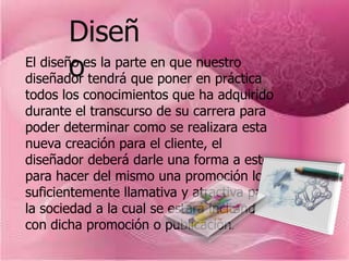 Diseñ
        o
El diseño es la parte en que nuestro
diseñador tendrá que poner en práctica
todos los conocimientos que ha adquirido
durante el transcurso de su carrera para
poder determinar como se realizara esta
nueva creación para el cliente, el
diseñador deberá darle una forma a este
para hacer del mismo una promoción lo
suficientemente llamativa y atractiva para
la sociedad a la cual se estará incitando
con dicha promoción o publicación.
 