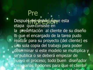 Pre
      impresión
Después del diseño sigue esta
etapa que consiste en
la presentación al cliente de su diseño
lo que el encargado de la tarea pudo
realizar para su proyecto (del cliente) es
una sola copia del trabajo para poder
determinar si este modelo se multiplica y
se publica o se deberá empezar de
nuevo el proceso; todo buen diseñador
crea varias opciones para que el cliente
 