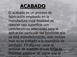 ACABADO
El acabado es un proceso de
fabricación empleado en la
manufactura cuya finalidad es
obtener una superficie con
características adecuadas para la
aplicación particular del producto que
se está manufacturando; esto incluye
mas no es limitado a la cosmética de
producto. En algunos casos el
proceso de acabado puede tener la
finalidad adicional de lograr que el
 